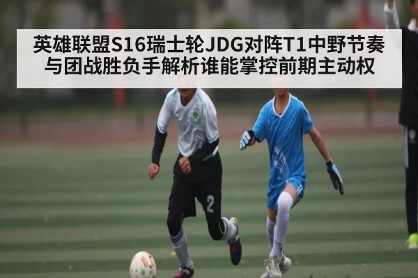 英雄联盟S16瑞士轮JDG对阵T1中野节奏与团战胜负手解析谁能掌控前期主动权