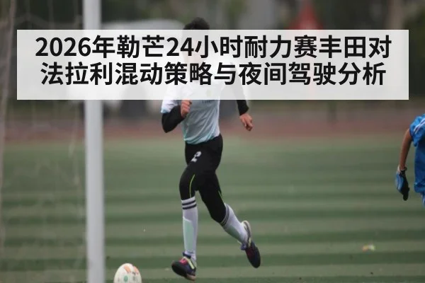 2026年勒芒24小时耐力赛丰田对法拉利混动策略与夜间驾驶分析